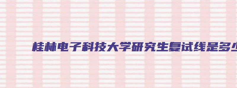 桂林电子科技大学研究生复试线是多少