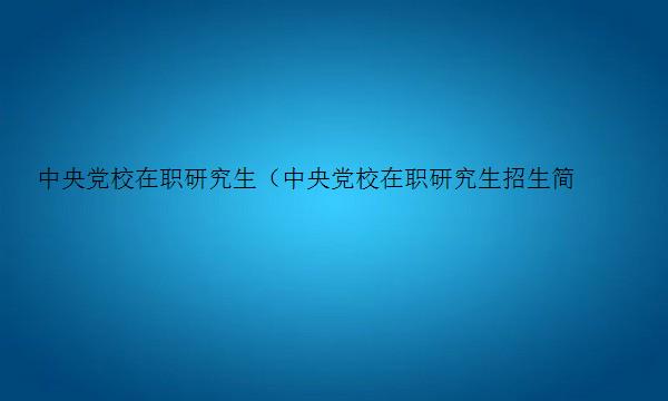 中央党校在职研究生（中央党校在职研究生招生简章）