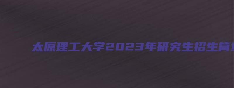 太原理工大学2023年研究生招生简章公布