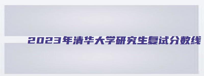 2023年清华大学研究生复试分数线