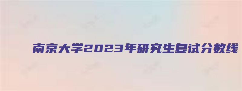 南京大学2023年研究生复试分数线