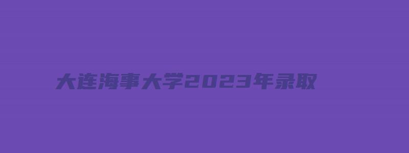 大连海事大学2023年录取