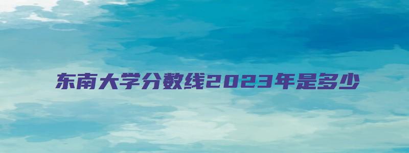 东南大学分数线2023年是多少