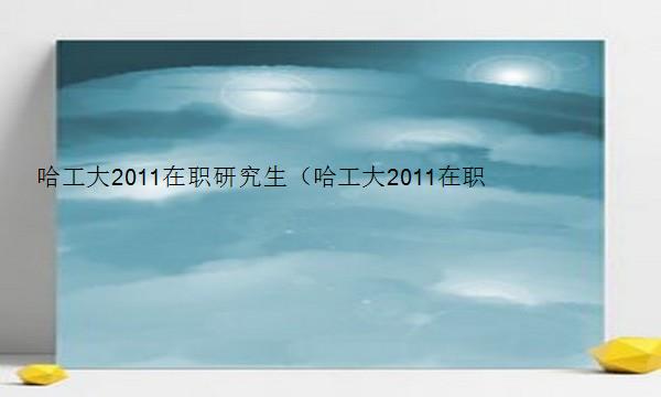 哈工大2011在职研究生（哈工大2011在职研究生招生简章）