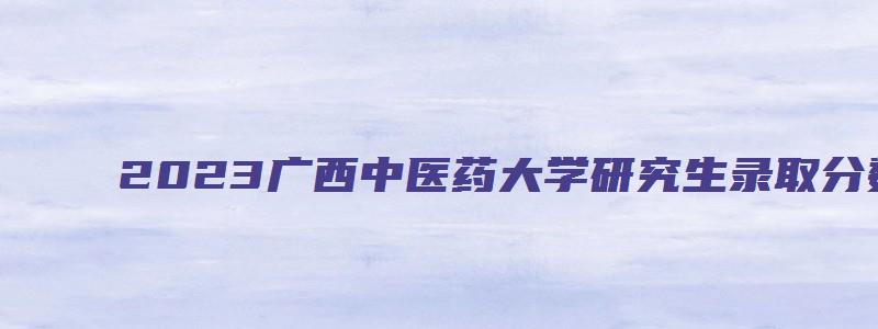 2023广西中医药大学研究生录取分数线