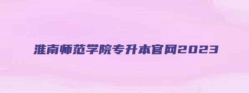 淮南师范学院专升本官网2023