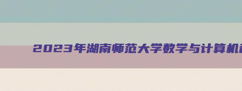 2023年湖南师范大学数学与计算机科学学院(数计院)研究生复试成绩