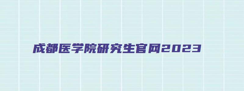 成都医学院研究生官网2023