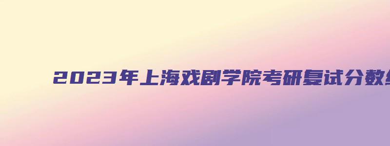 2023年上海戏剧学院考研复试分数线及复试名单