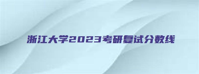 浙江大学2023考研复试分数线