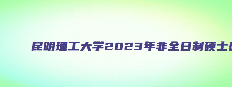 昆明理工大学2023年非全日制硕士研究生招生专业目录