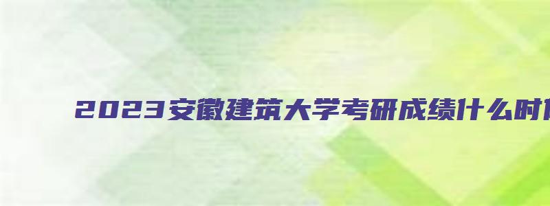 2023安徽建筑大学考研成绩什么时候可以查