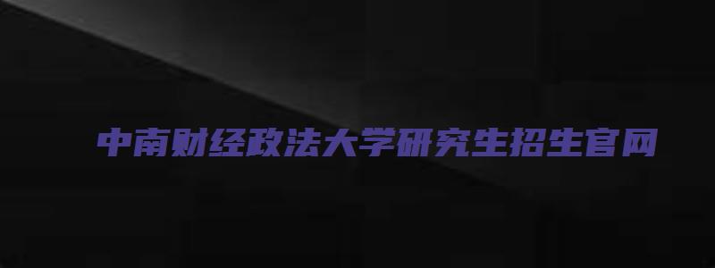 中南财经政法大学研究生招生官网