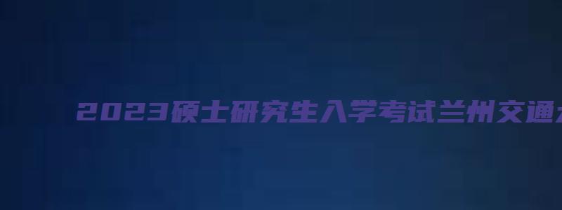 2023硕士研究生入学考试兰州交通大学考点考场安排通知