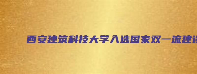 西安建筑科技大学入选国家双一流建设名单