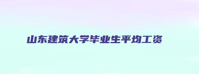 山东建筑大学毕业生平均工资