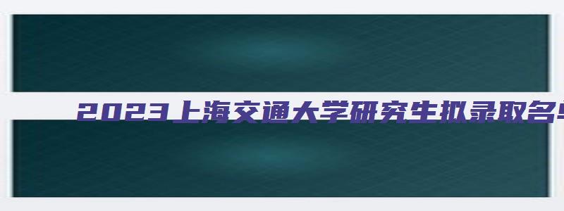 2023上海交通大学研究生拟录取名单公示