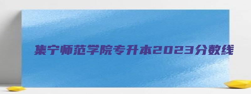 集宁师范学院专升本2023分数线