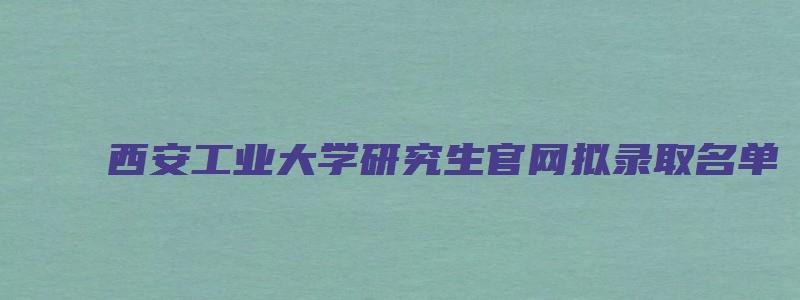 西安工业大学研究生官网拟录取名单