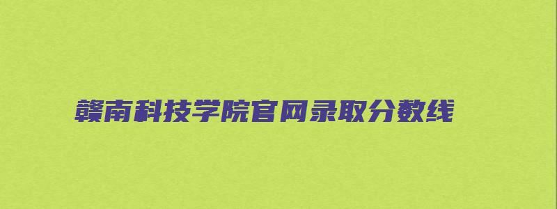 赣南科技学院官网录取分数线