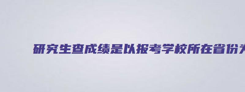 研究生查成绩是以报考学校所在省份为准吗