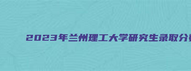 2023年兰州理工大学研究生录取分数线预测