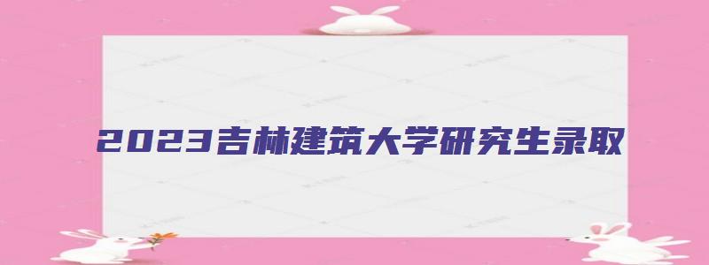 2023吉林建筑大学研究生录取