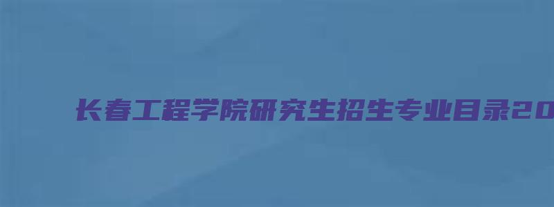 长春工程学院研究生招生专业目录2023