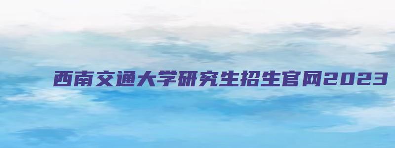 西南交通大学研究生招生官网2023