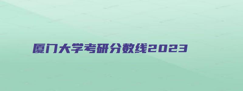 厦门大学考研分数线2023