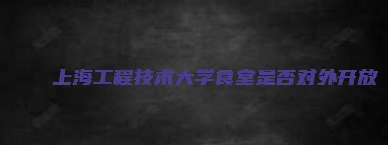 上海工程技术大学食堂是否对外开放