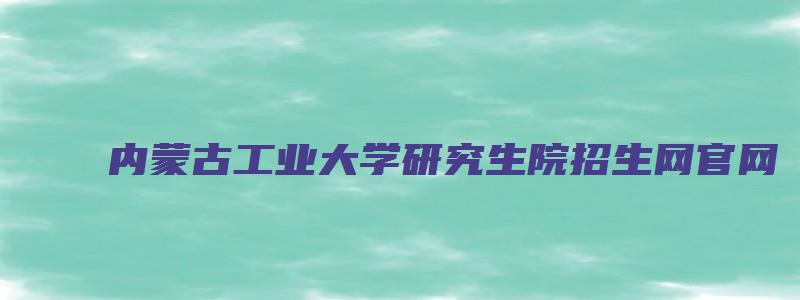 内蒙古工业大学研究生院招生网官网