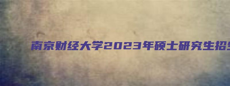 南京财经大学2023年硕士研究生招生考试专业目录表