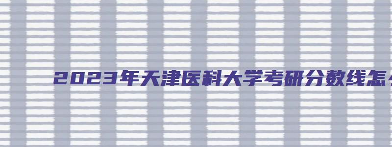 2023年天津医科大学考研分数线怎么查询啊