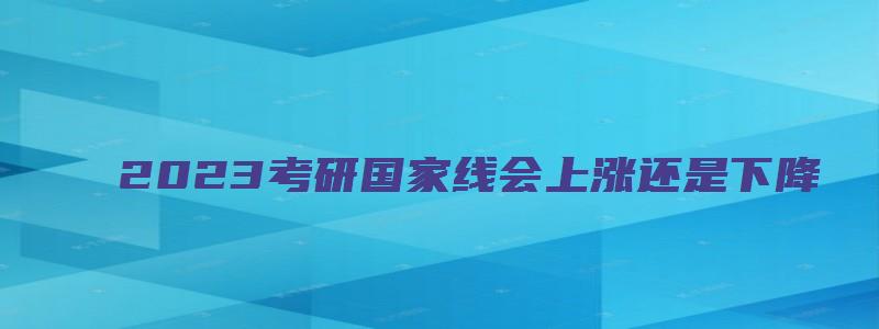 2023考研国家线会上涨还是下降