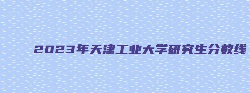 2023年天津工业大学研究生分数线