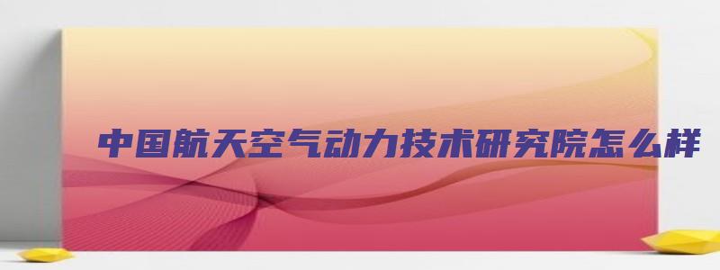 中国航天空气动力技术研究院怎么样