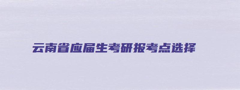 云南省应届生考研报考点选择