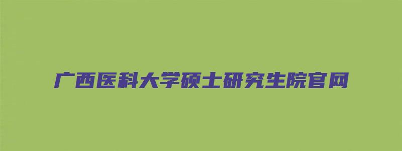 广西医科大学硕士研究生院官网