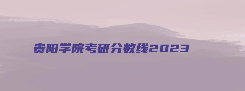 贵阳学院考研分数线2023