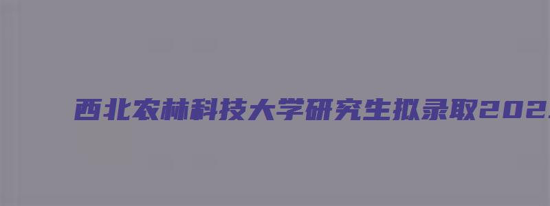 西北农林科技大学研究生拟录取2023