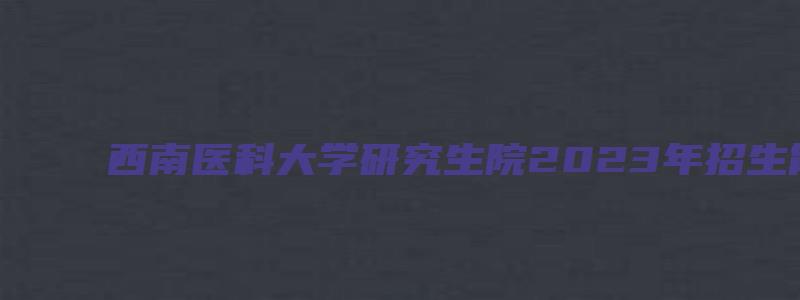 西南医科大学研究生院2023年招生简章