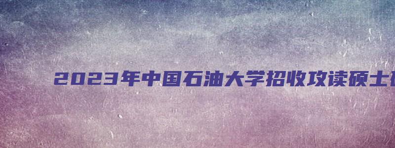 2023年中国石油大学招收攻读硕士研究生简章