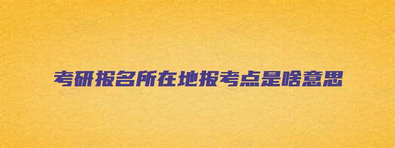 考研报名所在地报考点是啥意思