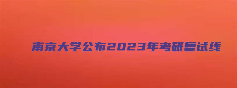 南京大学公布2023年考研复试线