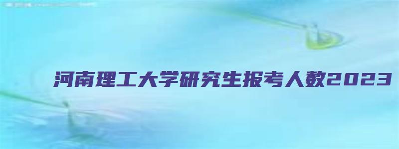 河南理工大学研究生报考人数2023