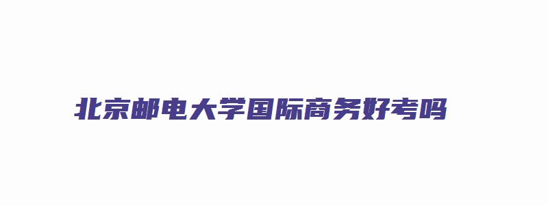 北京邮电大学国际商务好考吗