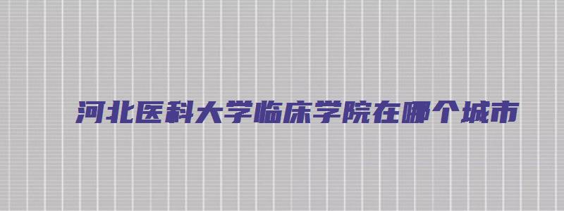 河北医科大学临床学院在哪个城市