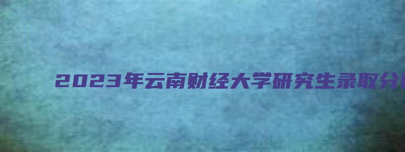 2023年云南财经大学研究生录取分数线