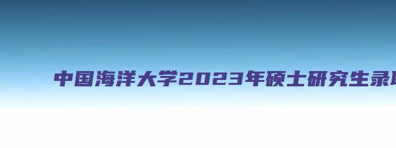 中国海洋大学2023年硕士研究生录取相关事宜的通知